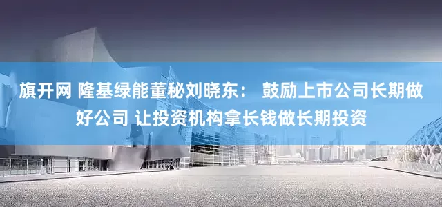 旗开网 隆基绿能董秘刘晓东： 鼓励上市公司长期做好公司 让投资机构拿长钱做长期投资