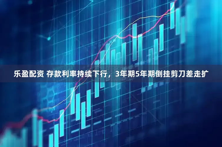 乐盈配资 存款利率持续下行，3年期5年期倒挂剪刀差走扩