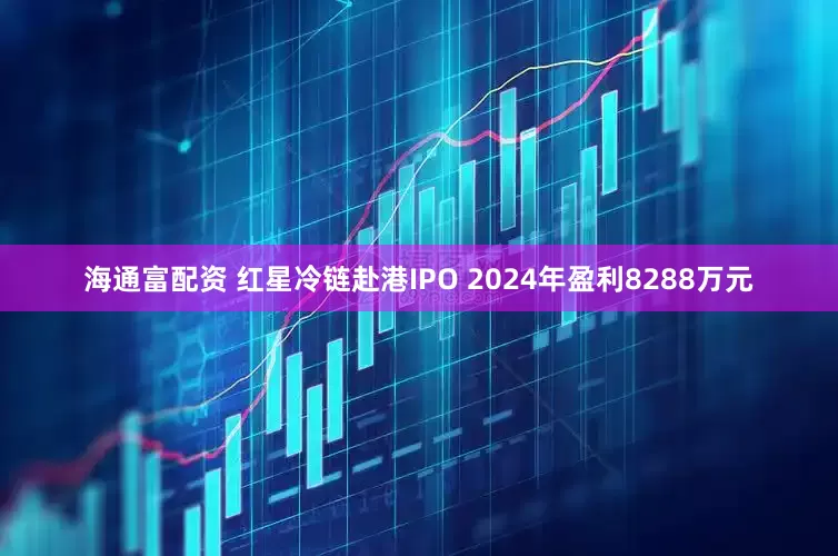 海通富配资 红星冷链赴港IPO 2024年盈利8288万元