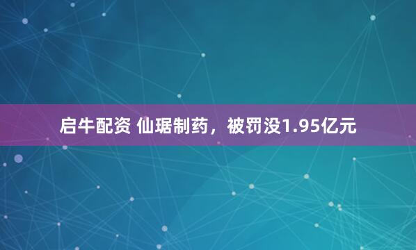 启牛配资 仙琚制药，被罚没1.95亿元