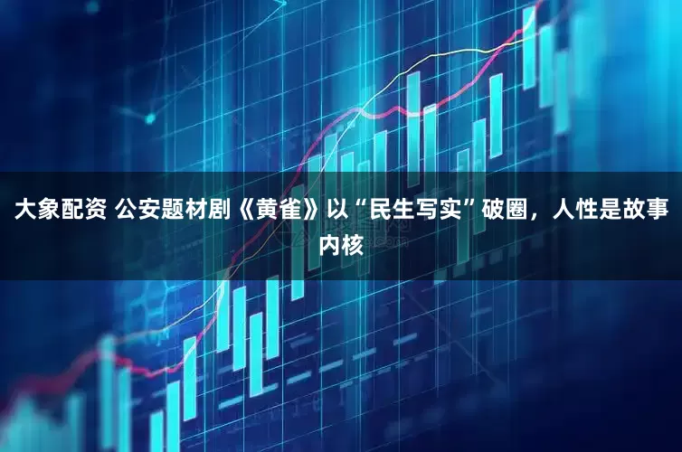 大象配资 公安题材剧《黄雀》以“民生写实”破圈，人性是故事内核