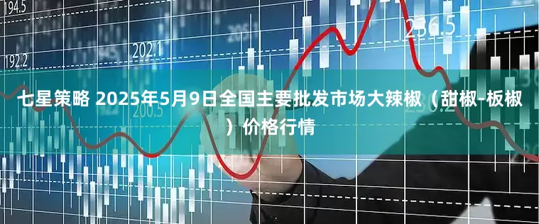 七星策略 2025年5月9日全国主要批发市场大辣椒（甜椒-板椒）价格行情