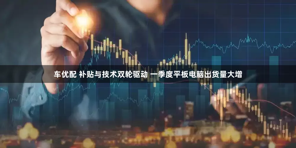 车优配 补贴与技术双轮驱动 一季度平板电脑出货量大增