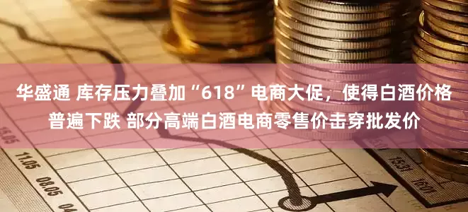 华盛通 库存压力叠加“618”电商大促，使得白酒价格普遍下跌 部分高端白酒电商零售价击穿批发价