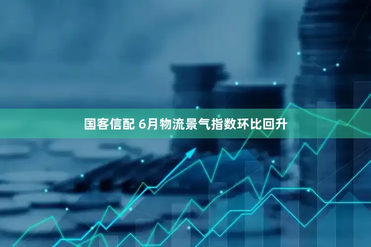 国客信配 6月物流景气指数环比回升