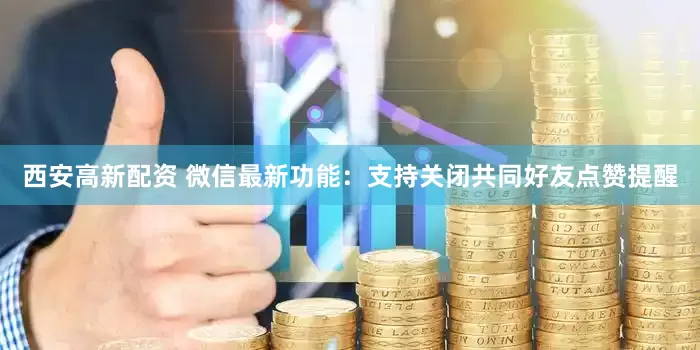 西安高新配资 微信最新功能：支持关闭共同好友点赞提醒