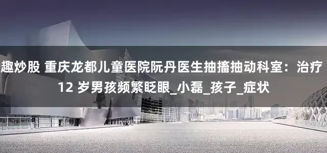 趣炒股 重庆龙都儿童医院阮丹医生抽搐抽动科室：治疗 12 岁男孩频繁眨眼_小磊_孩子_症状