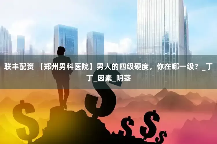 联丰配资 【郑州男科医院】男人的四级硬度，你在哪一级？_丁丁_因素_阴茎