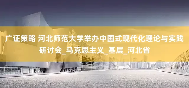 广证策略 河北师范大学举办中国式现代化理论与实践研讨会_马克思主义_基层_河北省