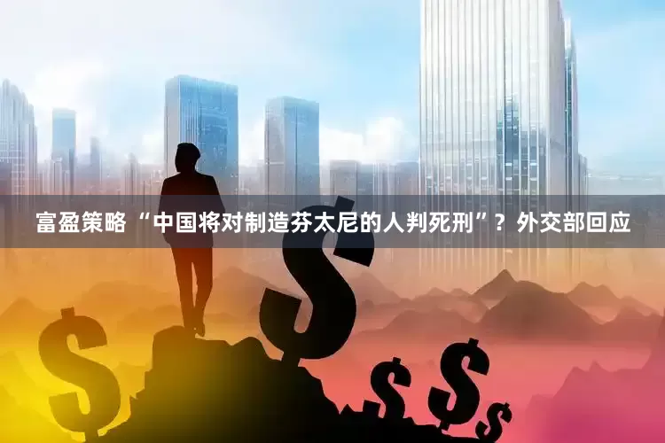富盈策略 “中国将对制造芬太尼的人判死刑”？外交部回应
