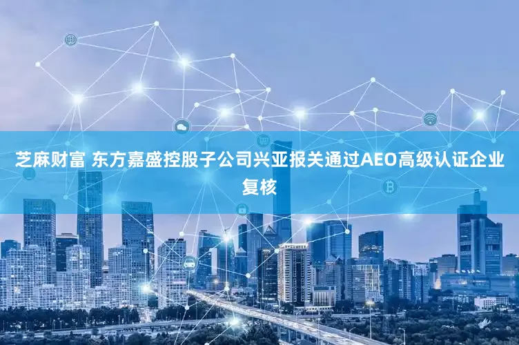 芝麻财富 东方嘉盛控股子公司兴亚报关通过AEO高级认证企业复核