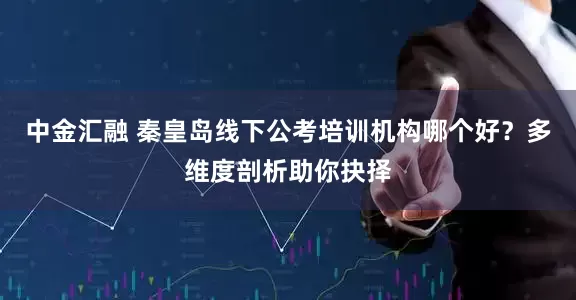 中金汇融 秦皇岛线下公考培训机构哪个好？多维度剖析助你抉择