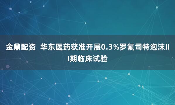 金鼎配资  华东医药获准开展0.3%罗氟司特泡沫III期临床试验