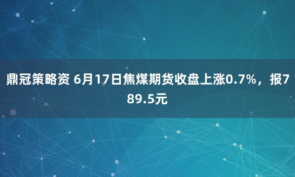 鼎冠策略资 6月17日焦煤期货收盘上涨0.7%，报789.5元